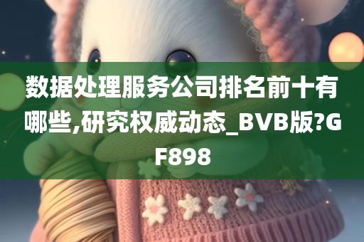 数据处理服务公司排名前十有哪些,研究权威动态_BVB版?GF898