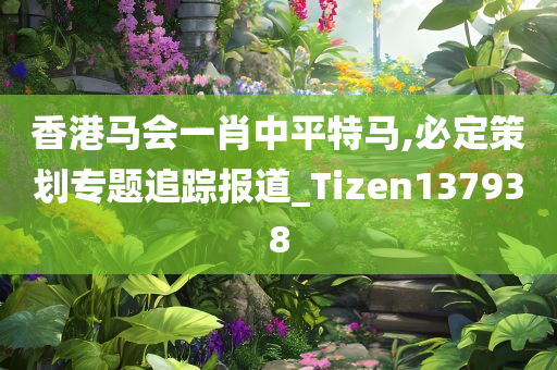 香港马会一肖中平特马,必定策划专题追踪报道_Tizen137938