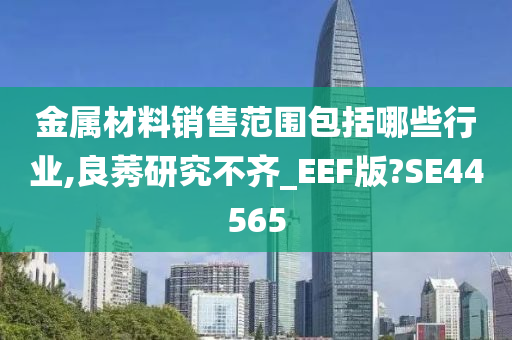 金属材料销售范围包括哪些行业,良莠研究不齐_EEF版?SE44565