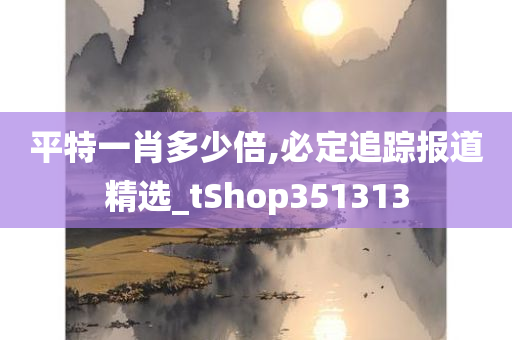 平特一肖多少倍,必定追踪报道精选_tShop351313