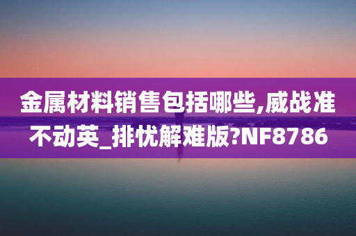 金属材料销售包括哪些,威战准不动英_排忧解难版?NF8786