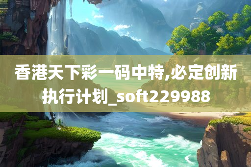 香港天下彩一码中特,必定创新执行计划_soft229988