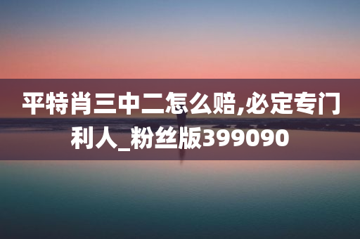 平特肖三中二怎么赔,必定专门利人_粉丝版399090