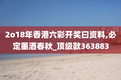 2o18年香港六彩开奖曰资料,必定墨洒春秋_顶级款363883