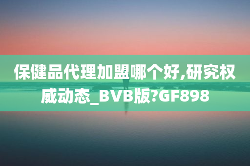 保健品代理加盟哪个好,研究权威动态_BVB版?GF898