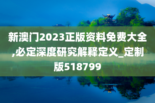 新澳门2023正版资料免费大全,必定深度研究解释定义_定制版518799