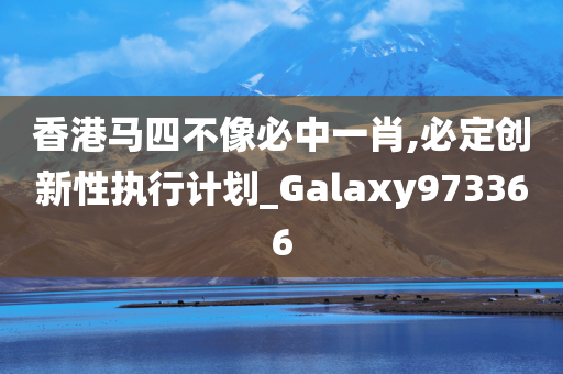 香港马四不像必中一肖,必定创新性执行计划_Galaxy973366