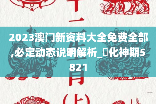 2023澳门新资料大全免费全部,必定动态说明解析_‌化神期5821