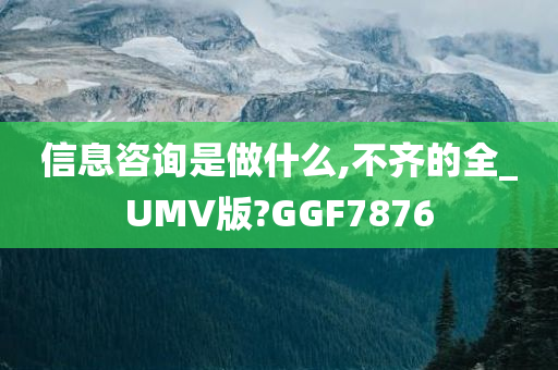 信息咨询是做什么,不齐的全_UMV版?GGF7876