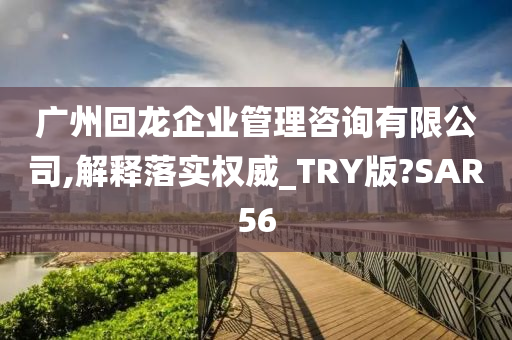 广州回龙企业管理咨询有限公司,解释落实权威_TRY版?SAR56