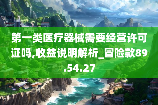 第一类医疗器械需要经营许可证吗,收益说明解析_冒险款89.54.27