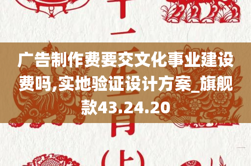 广告制作费要交文化事业建设费吗,实地验证设计方案_旗舰款43.24.20