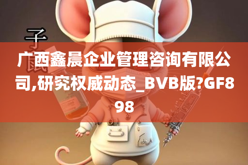 广西鑫晨企业管理咨询有限公司,研究权威动态_BVB版?GF898