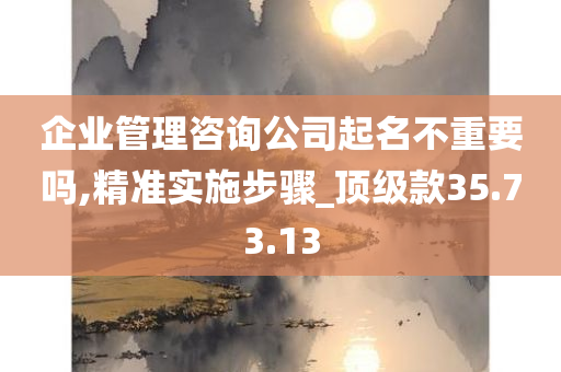 企业管理咨询公司起名不重要吗,精准实施步骤_顶级款35.73.13