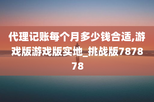 代理记账每个月多少钱合适,游戏版游戏版实地_挑战版787878