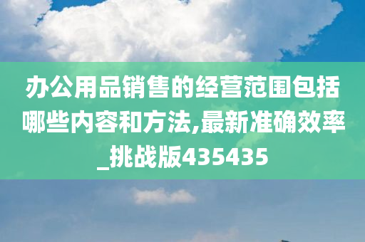 办公用品销售的经营范围包括哪些内容和方法,最新准确效率_挑战版435435