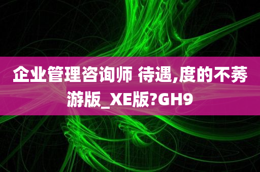 企业管理咨询师 待遇,度的不莠游版_XE版?GH9