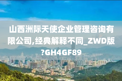 山西洲际天使企业管理咨询有限公司,经典解释不同_ZWD版?GH4GF89