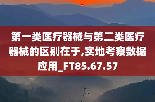 第一类医疗器械与第二类医疗器械的区别在于,实地考察数据应用_FT85.67.57