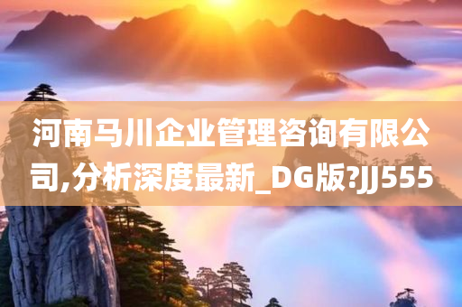 河南马川企业管理咨询有限公司,分析深度最新_DG版?JJ555