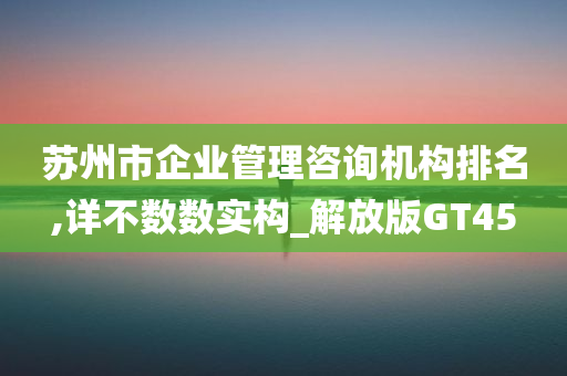 苏州市企业管理咨询机构排名,详不数数实构_解放版GT45