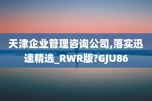 天津企业管理咨询公司,落实迅速精选_RWR版?GJU86