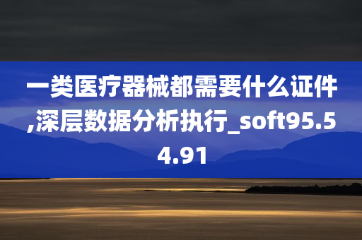 一类医疗器械都需要什么证件,深层数据分析执行_soft95.54.91