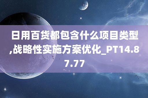 日用百货都包含什么项目类型,战略性实施方案优化_PT14.87.77