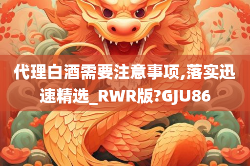 代理白酒需要注意事项,落实迅速精选_RWR版?GJU86