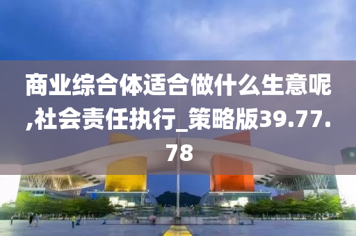 商业综合体适合做什么生意呢,社会责任执行_策略版39.77.78