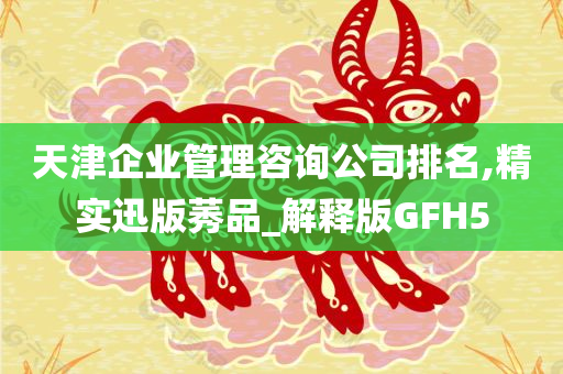 天津企业管理咨询公司排名,精实迅版莠品_解释版GFH5