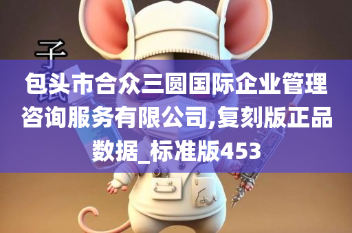 包头市合众三圆国际企业管理咨询服务有限公司,复刻版正品数据_标准版453