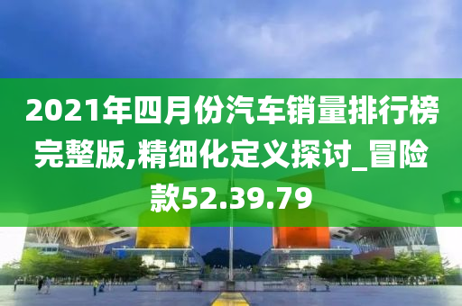 2021年四月份汽车销量排行榜完整版,精细化定义探讨_冒险款52.39.79