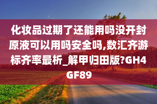 化妆品过期了还能用吗没开封原液可以用吗安全吗,数汇齐游标齐率最析_解甲归田版?GH4GF89