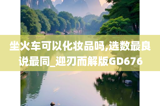 坐火车可以化妆品吗,选数最良说最同_迎刃而解版GD676