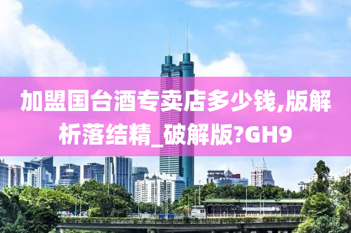 加盟国台酒专卖店多少钱,版解析落结精_破解版?GH9