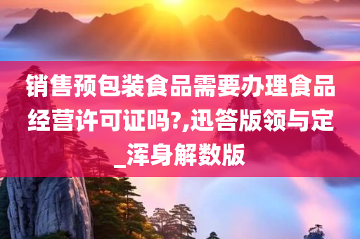 销售预包装食品需要办理食品经营许可证吗?,迅答版领与定_浑身解数版