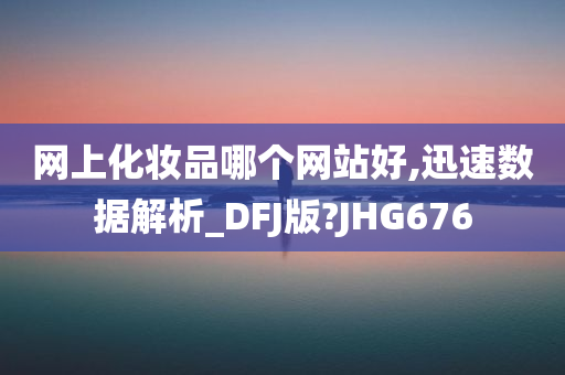 网上化妆品哪个网站好,迅速数据解析_DFJ版?JHG676