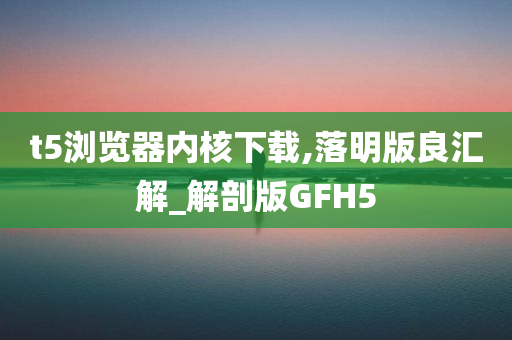 t5浏览器内核下载,落明版良汇解_解剖版GFH5