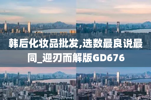 韩后化妆品批发,选数最良说最同_迎刃而解版GD676