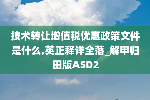 技术转让增值税优惠政策文件是什么,英正释详全落_解甲归田版ASD2