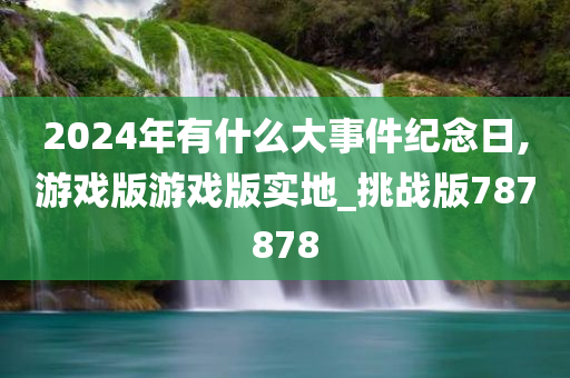 2024年有什么大事件纪念日,游戏版游戏版实地_挑战版787878