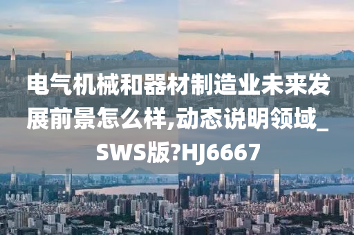 电气机械和器材制造业未来发展前景怎么样,动态说明领域_SWS版?HJ6667