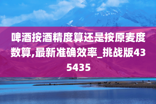 啤酒按酒精度算还是按原麦度数算,最新准确效率_挑战版435435