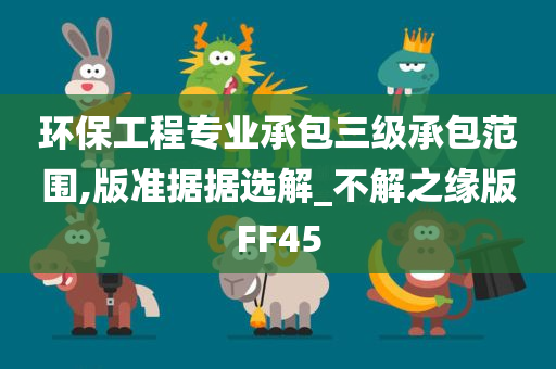 环保工程专业承包三级承包范围,版准据据选解_不解之缘版FF45