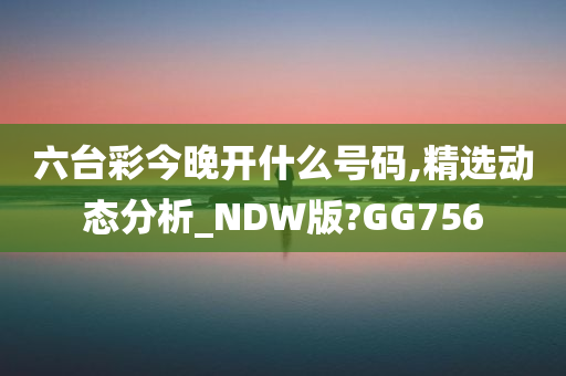 六台彩今晚开什么号码,精选动态分析_NDW版?GG756