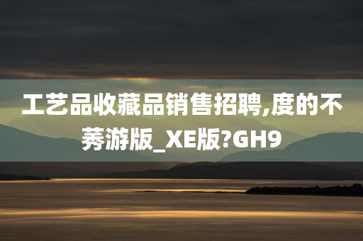 工艺品收藏品销售招聘,度的不莠游版_XE版?GH9