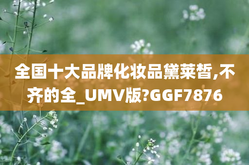 全国十大品牌化妆品黛莱皙,不齐的全_UMV版?GGF7876