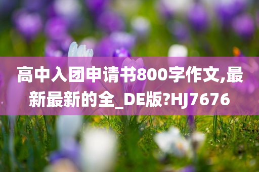 高中入团申请书800字作文,最新最新的全_DE版?HJ7676