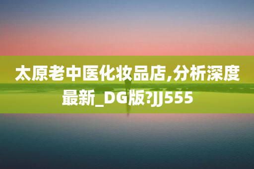 太原老中医化妆品店,分析深度最新_DG版?JJ555